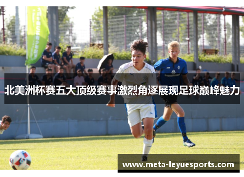 北美洲杯赛五大顶级赛事激烈角逐展现足球巅峰魅力 北美洲杯赛五大顶级赛事激烈角逐展现足球巅峰魅力