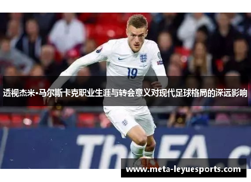 透视杰米·马尔斯卡克职业生涯与转会意义对现代足球格局的深远影响