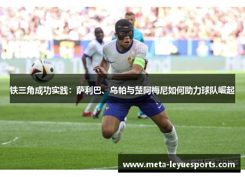 铁三角成功实践:萨利巴、乌帕与楚阿梅尼如何助力球队崛起 铁三角成功实践:萨利巴、乌帕与楚阿梅尼如何助力球队崛起