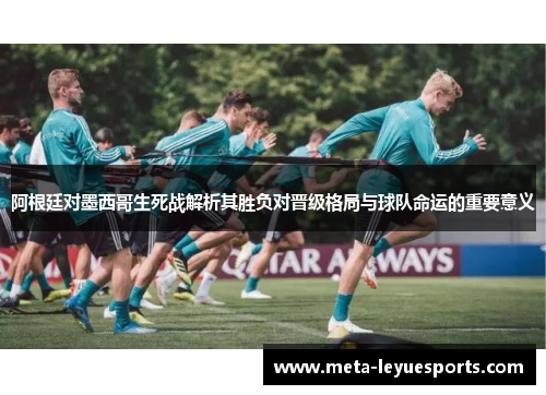 阿根廷对墨西哥生死战解析其胜负对晋级格局与球队命运的重要意义