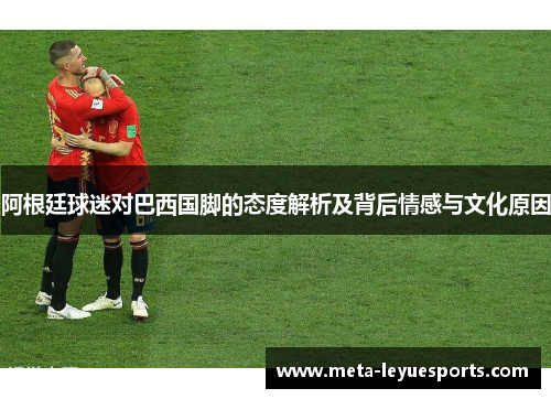 阿根廷球迷对巴西国脚的态度解析及背后情感与文化原因 阿根廷球迷对巴西国脚的态度解析及背后情感与文化原因