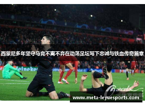 西蒙尼多年坚守马竞不离不弃在动荡足坛写下忠诚与铁血传奇篇章