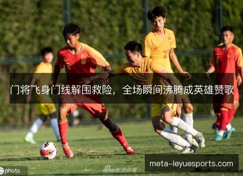 门将飞身门线解围救险,全场瞬间沸腾成英雄赞歌 门将飞身门线解围救险,全场瞬间沸腾成英雄赞歌